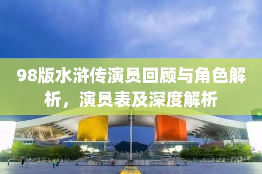 98版水滸傳演員回顧與角色解析，演員表及深度解析