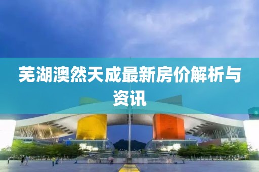 蕪湖澳然天成最新房?jī)r(jià)解析與資訊