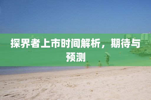 探界者上市時間解析，期待與預(yù)測