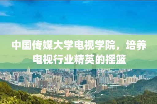 中國(guó)傳媒大學(xué)電視學(xué)院，培養(yǎng)電視行業(yè)精英的搖籃