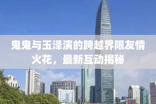 鬼鬼與玉澤演的跨越界限友情火花，最新互動揭秘