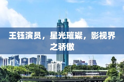 王鈺演員，星光璀璨，影視界之驕傲