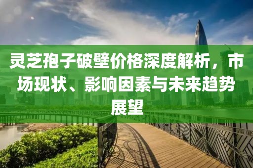 靈芝孢子破壁價(jià)格深度解析，市場現(xiàn)狀、影響因素與未來趨勢展望