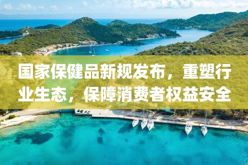 國家保健品新規(guī)發(fā)布，重塑行業(yè)生態(tài)，保障消費(fèi)者權(quán)益安全