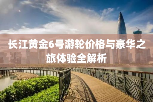 長(zhǎng)江黃金6號(hào)游輪價(jià)格與豪華之旅體驗(yàn)全解析