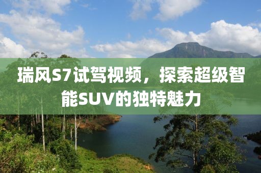 瑞風(fēng)S7試駕視頻，探索超級智能SUV的獨(dú)特魅力