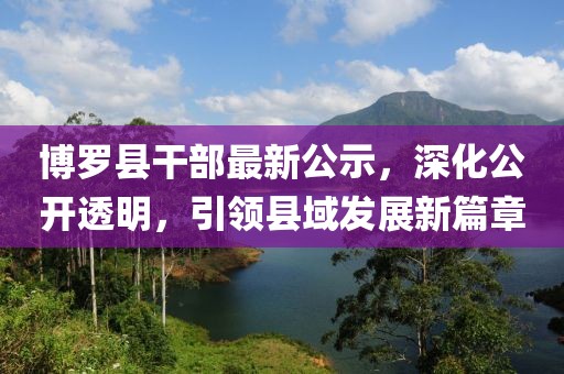 博羅縣干部最新公示，深化公開透明，引領(lǐng)縣域發(fā)展新篇章