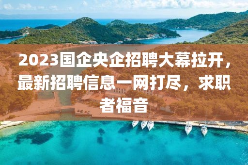 2023國(guó)企央企招聘大幕拉開(kāi)，最新招聘信息一網(wǎng)打盡，求職者福音