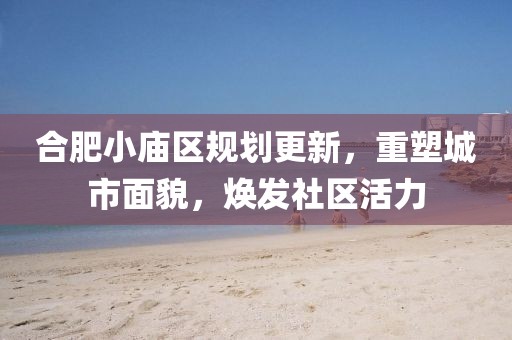 合肥小廟區(qū)規(guī)劃更新，重塑城市面貌，煥發(fā)社區(qū)活力