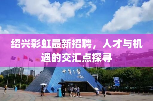 紹興彩虹最新招聘，人才與機(jī)遇的交匯點(diǎn)探尋