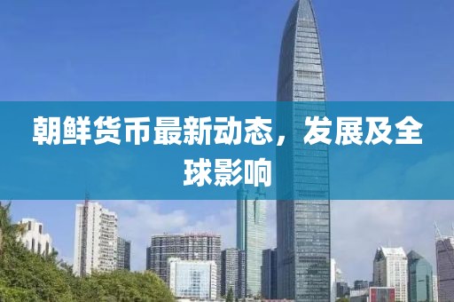 朝鮮貨幣最新動(dòng)態(tài)，發(fā)展及全球影響