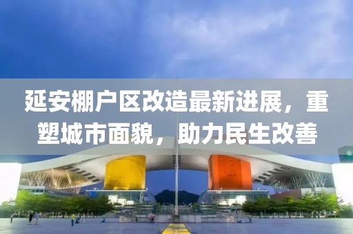 延安棚戶區(qū)改造最新進展，重塑城市面貌，助力民生改善