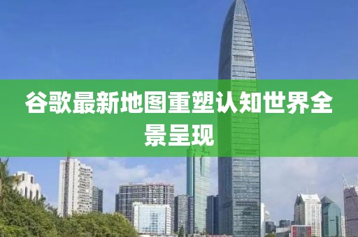 谷歌最新地圖重塑認知世界全景呈現(xiàn)