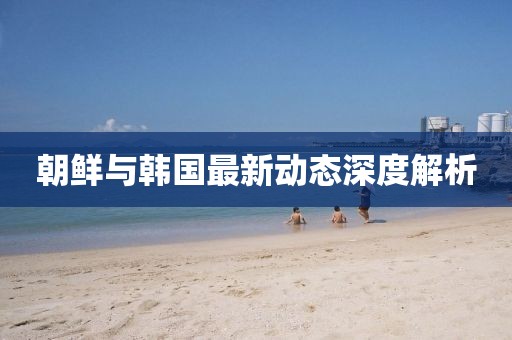 朝鮮與韓國最新動態(tài)深度解析