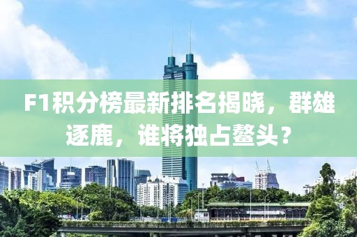 F1積分榜最新排名揭曉，群雄逐鹿，誰將獨(dú)占鰲頭？