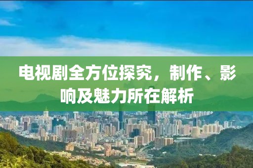 電視劇全方位探究，制作、影響及魅力所在解析