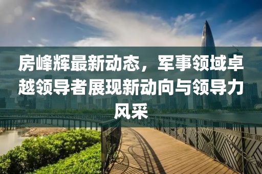 房峰輝最新動(dòng)態(tài)，軍事領(lǐng)域卓越領(lǐng)導(dǎo)者展現(xiàn)新動(dòng)向與領(lǐng)導(dǎo)力風(fēng)采