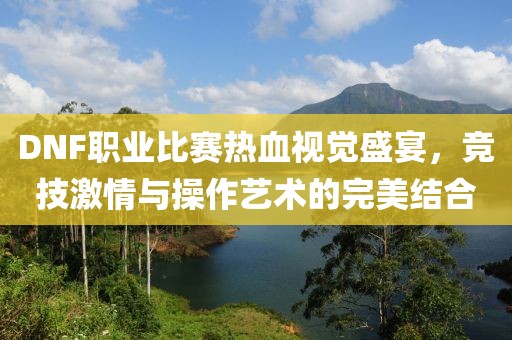 DNF職業(yè)比賽熱血視覺盛宴，競技激情與操作藝術(shù)的完美結(jié)合