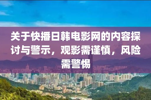 關(guān)于快播日韓電影網(wǎng)的內(nèi)容探討與警示，觀影需謹(jǐn)慎，風(fēng)險(xiǎn)需警惕