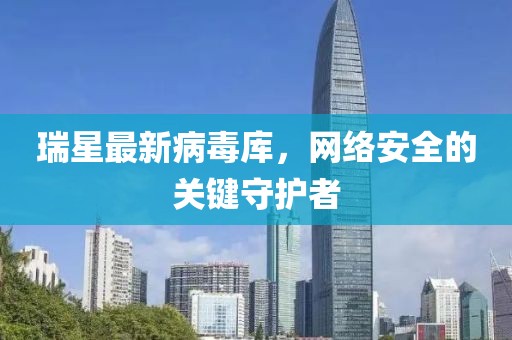 瑞星最新病毒庫(kù)，網(wǎng)絡(luò)安全的關(guān)鍵守護(hù)者