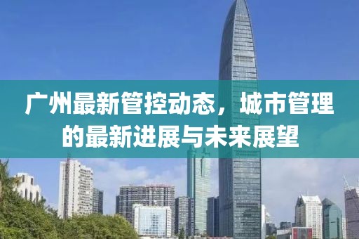 廣州最新管控動(dòng)態(tài)，城市管理的最新進(jìn)展與未來展望