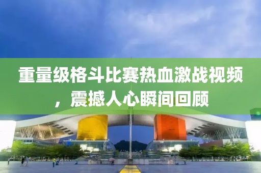 重量級(jí)格斗比賽熱血激戰(zhàn)視頻，震撼人心瞬間回顧