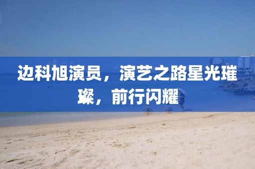 邊科旭演員，演藝之路星光璀璨，前行閃耀