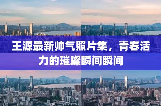 王源最新帥氣照片集，青春活力的璀璨瞬間瞬間