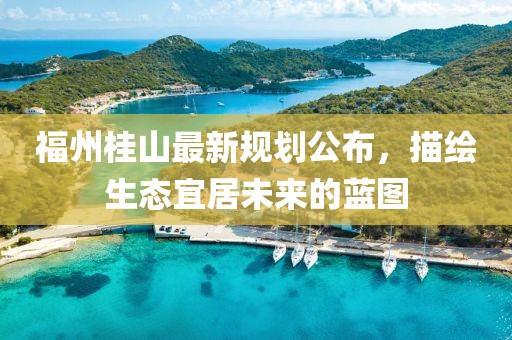 福州桂山最新規(guī)劃公布，描繪生態(tài)宜居未來的藍(lán)圖