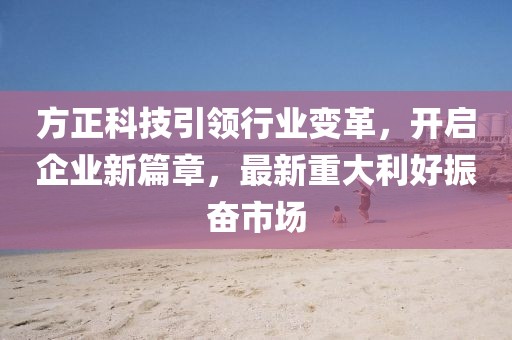方正科技引領(lǐng)行業(yè)變革，開(kāi)啟企業(yè)新篇章，最新重大利好振奮市場(chǎng)