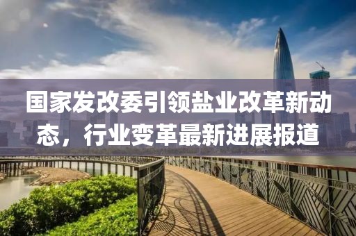 國(guó)家發(fā)改委引領(lǐng)鹽業(yè)改革新動(dòng)態(tài)，行業(yè)變革最新進(jìn)展報(bào)道