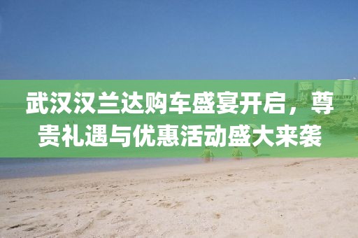 武漢漢蘭達購車盛宴開啟，尊貴禮遇與優(yōu)惠活動盛大來襲