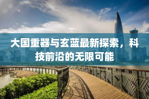 大國重器與玄藍最新探索，科技前沿的無限可能