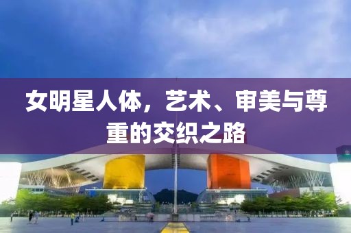 女明星人體，藝術(shù)、審美與尊重的交織之路