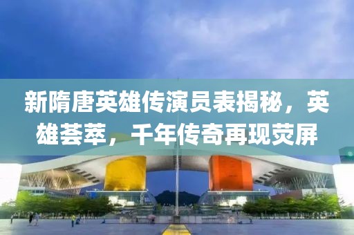 新隋唐英雄傳演員表揭秘，英雄薈萃，千年傳奇再現(xiàn)熒屏
