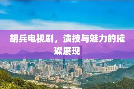 胡兵電視劇，演技與魅力的璀璨展現(xiàn)