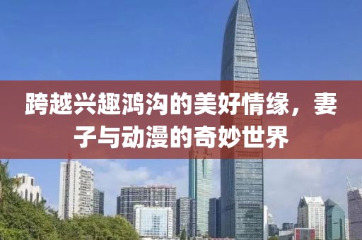 跨越興趣鴻溝的美好情緣，妻子與動漫的奇妙世界