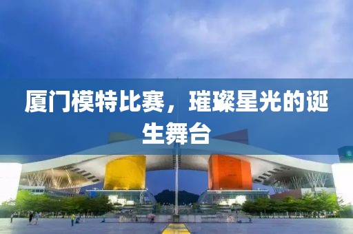廈門模特比賽，璀璨星光的誕生舞臺(tái)