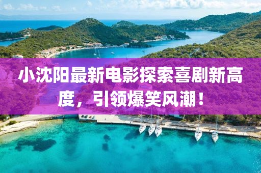 小沈陽(yáng)最新電影探索喜劇新高度，引領(lǐng)爆笑風(fēng)潮！