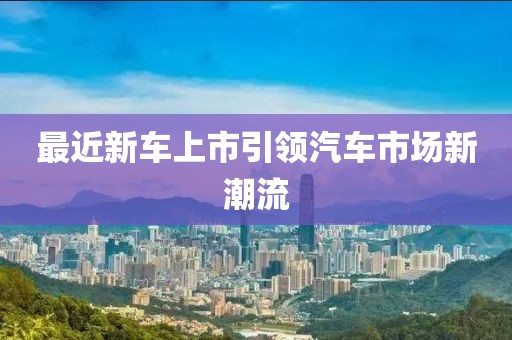 最近新車上市引領(lǐng)汽車市場(chǎng)新潮流