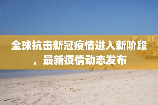 全球抗擊新冠疫情進(jìn)入新階段，最新疫情動(dòng)態(tài)發(fā)布