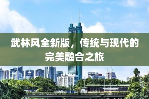 武林風(fēng)全新版，傳統(tǒng)與現(xiàn)代的完美融合之旅