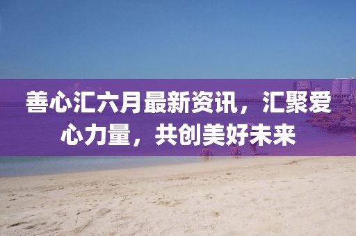 善心匯六月最新資訊，匯聚愛心力量，共創(chuàng)美好未來