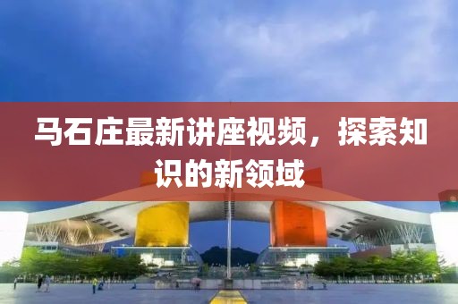 馬石莊最新講座視頻，探索知識的新領(lǐng)域