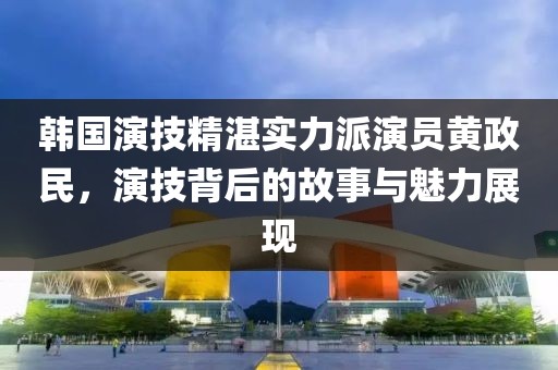 韓國演技精湛實(shí)力派演員黃政民，演技背后的故事與魅力展現(xiàn)