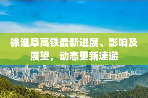 徐淮阜高鐵最新進展、影響及展望，動態(tài)更新速遞