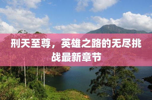 刑天至尊，英雄之路的無盡挑戰(zhàn)最新章節(jié)