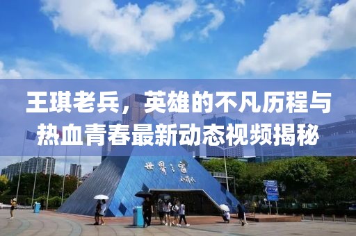 王琪老兵，英雄的不凡歷程與熱血青春最新動態(tài)視頻揭秘