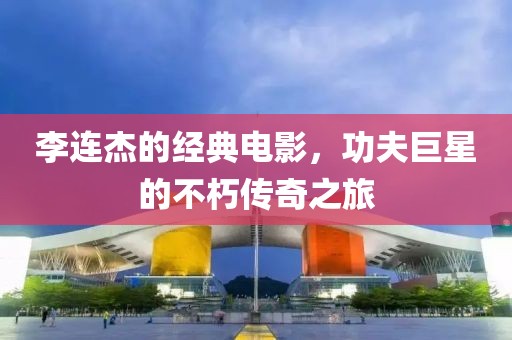 李連杰的經(jīng)典電影，功夫巨星的不朽傳奇之旅