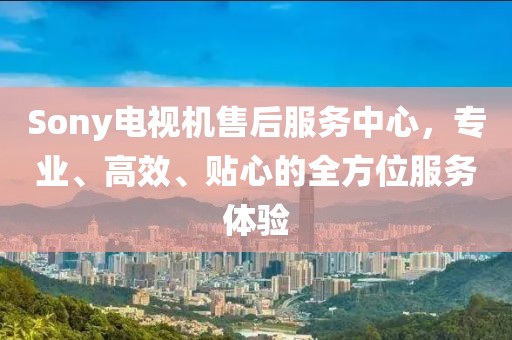 Sony電視機(jī)售后服務(wù)中心，專(zhuān)業(yè)、高效、貼心的全方位服務(wù)體驗(yàn)